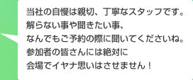 当社の自慢は親切、丁寧なスタッフです。解らない事や聞きたい事、なんでもご予約の際に聞いてくださいね。参加者の皆さんには絶対に会場でイヤナ思いはさせません!